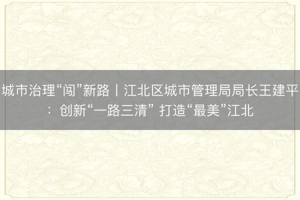 城市治理“闯”新路丨江北区城市管理局局长王建平：创新“一路三清” 打造“最美”江北