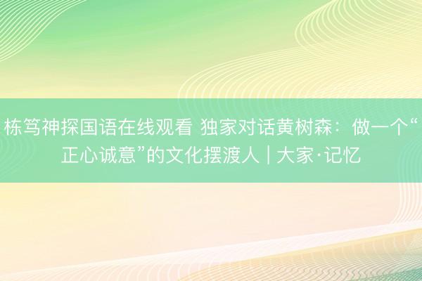 栋笃神探国语在线观看 独家对话黄树森：做一个“正心诚意”的文化摆渡人 | 大家·记忆