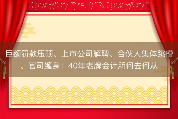 巨额罚款压顶、上市公司解聘、合伙人集体跳槽、官司缠身：40年老牌会计所何去何从