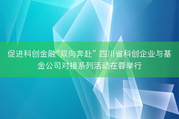 促进科创金融“双向奔赴” 四川省科创企业与基金公司对接系列活动在蓉举行