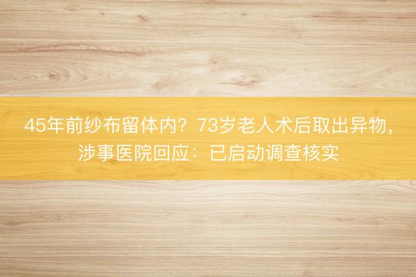 45年前纱布留体内？73岁老人术后取出异物，涉事医院回应：已启动调查核实