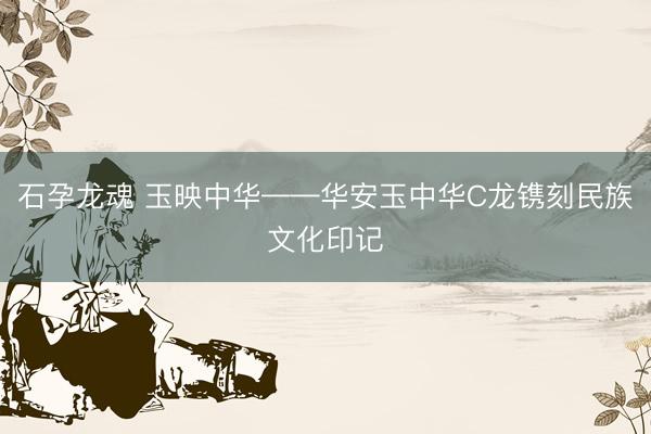 石孕龙魂 玉映中华——华安玉中华C龙镌刻民族文化印记