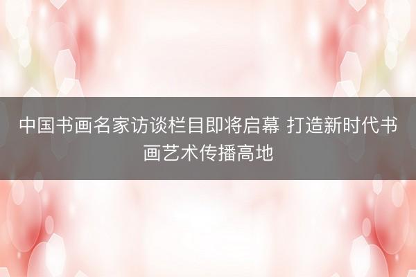 中国书画名家访谈栏目即将启幕 打造新时代书画艺术传播高地