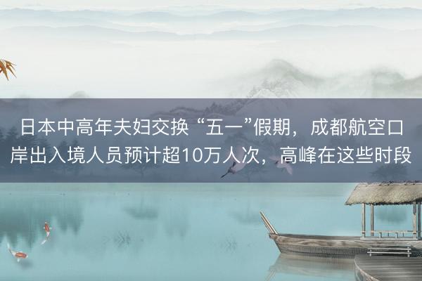 日本中高年夫妇交换 “五一”假期，成都航空口岸出入境人员预计超10万人次，高峰在这些时段