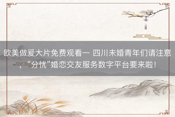 欧美做爰大片免费观看一 四川未婚青年们请注意，“分忧”婚恋交友服务数字平台要来啦！