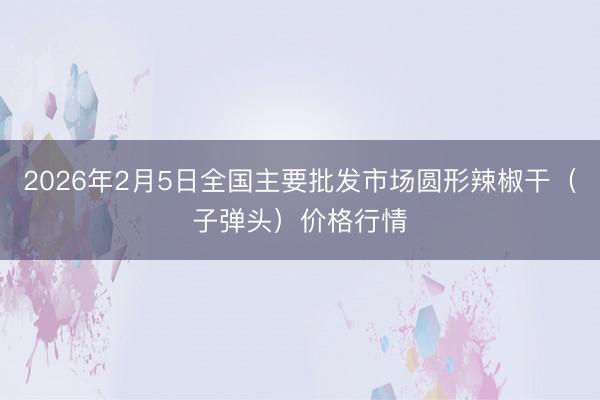 2026年2月5日全国主要批发市场圆形辣椒干（子弹头）价格行情
