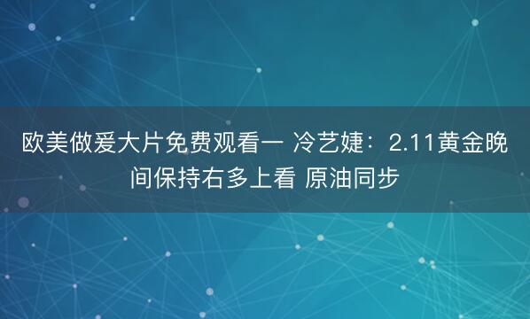 欧美做爰大片免费观看一 冷艺婕：2.11黄金晚间保持右多上看 原油同步