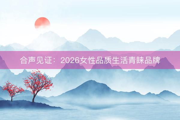 合声见证：2026女性品质生活青睐品牌