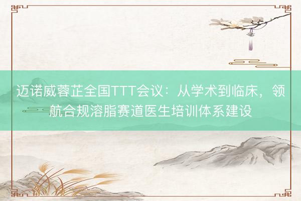 迈诺威蓉芷全国TTT会议：从学术到临床，领航合规溶脂赛道医生培训体系建设