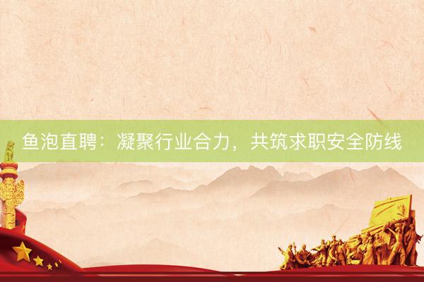 鱼泡直聘：凝聚行业合力，共筑求职安全防线