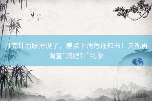 打完针后脉搏没了，差点下病危通知书！央视再调查“减肥针”乱象