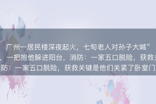 广州一居民楼深夜起火，七旬老人对孙子大喊“你再不出来就没命了”，一把抱他躲进阳台，消防：一家五口脱险，获救关键是他们关紧了卧室门