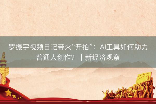 罗振宇视频日记带火“开拍”:AI工具如何助力普通人创作?|新经济观察