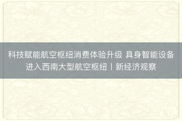 科技赋能航空枢纽消费体验升级 具身智能设备进入西南大型航空枢纽丨新经济观察