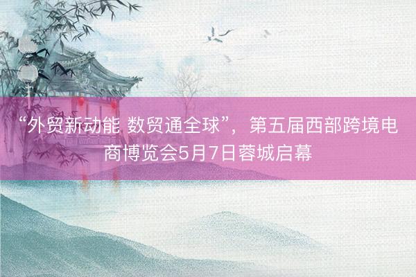 “外贸新动能 数贸通全球”，第五届西部跨境电商博览会5月7日蓉城启幕