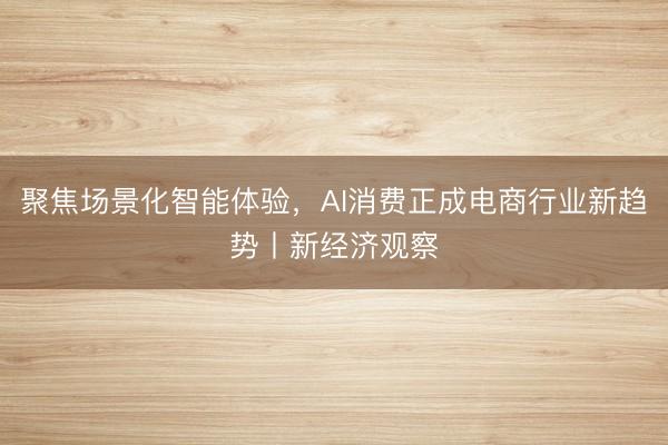 聚焦场景化智能体验，AI消费正成电商行业新趋势丨新经济观察