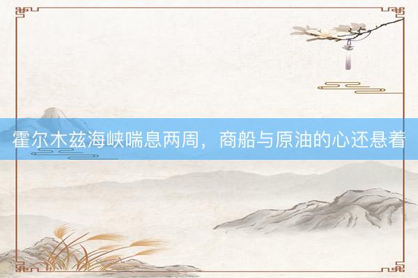 霍尔木兹海峡喘息两周，商船与原油的心还悬着