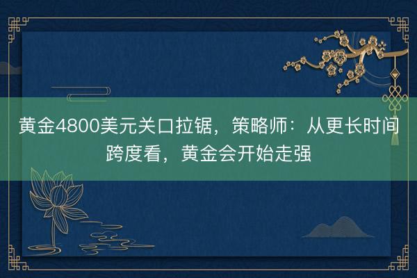 黄金4800美元关口拉锯，策略师：从更长时间跨度看，黄金会开始走强