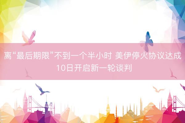 离“最后期限”不到一个半小时 美伊停火协议达成 10日开启新一轮谈判