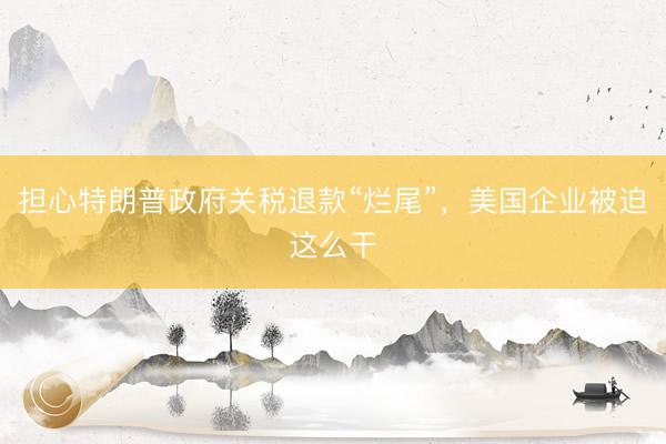 担心特朗普政府关税退款“烂尾”，美国企业被迫这么干