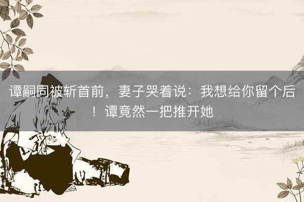 谭嗣同被斩首前，妻子哭着说：我想给你留个后！谭竟然一把推开她