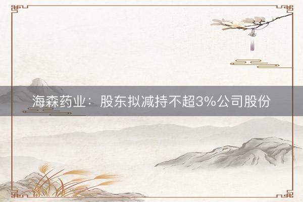 海森药业：股东拟减持不超3%公司股份