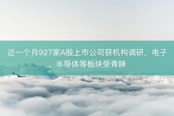 近一个月927家A股上市公司获机构调研，电子、半导体等板块受青睐