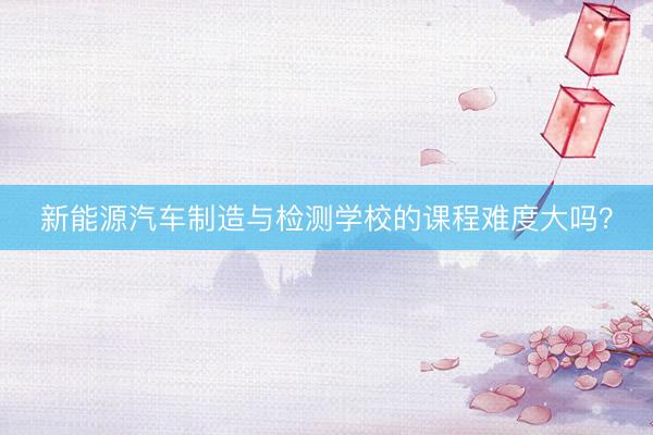 新能源汽车制造与检测学校的课程难度大吗？