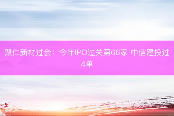 聚仁新材过会：今年IPO过关第66家 中信建投过4单
