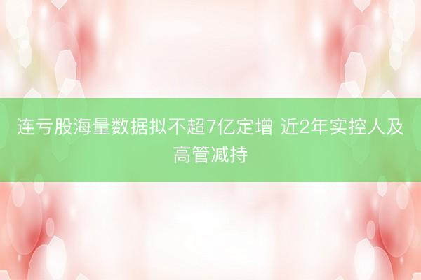 连亏股海量数据拟不超7亿定增 近2年实控人及高管减持