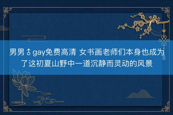 男男♂gay免费高清 女书画老师们本身也成为了这初夏山野中一道沉静而灵动的风景