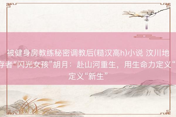 被健身房教练秘密调教后(糙汉高h)小说 汶川地震幸存者“闪光女孩”胡月:赴山河重生,用生命力定义“新生”