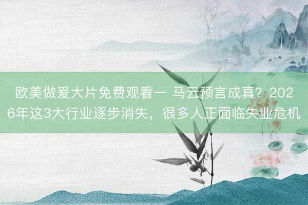 欧美做爰大片免费观看一 马云预言成真？2026年这3大行业逐步消失，很多人正面临失业危机