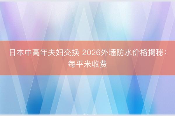 日本中高年夫妇交换 2026外墙防水价格揭秘：每平米收费