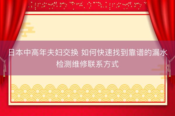 日本中高年夫妇交换 如何快速找到靠谱的漏水检测维修联系方式