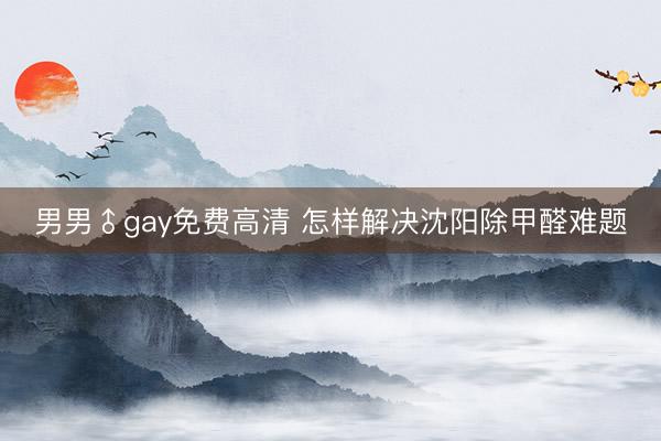 男男♂gay免费高清 怎样解决沈阳除甲醛难题