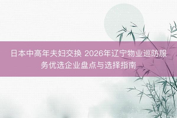 日本中高年夫妇交换 2026年辽宁物业巡防服务优选企业盘点与选择指南