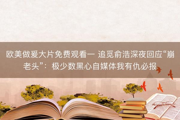 欧美做爰大片免费观看一 追觅俞浩深夜回应“崩老头”：极少数黑心自媒体我有仇必报
