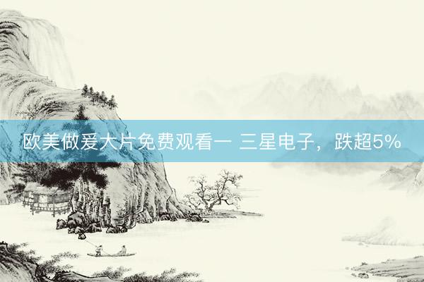 欧美做爰大片免费观看一 三星电子，跌超5%