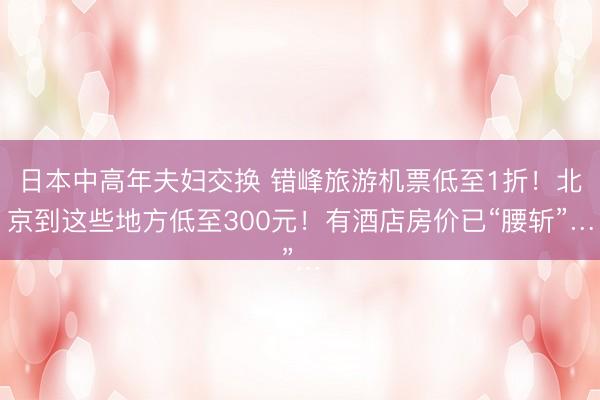 日本中高年夫妇交换 错峰旅游机票低至1折！北京到这些地方低至300元！有酒店房价已“腰斩”…