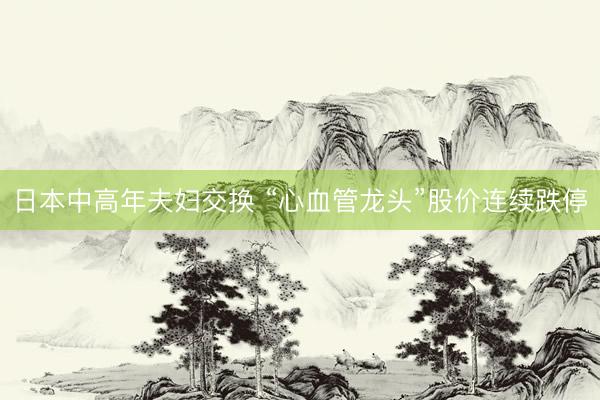 日本中高年夫妇交换 “心血管龙头”股价连续跌停