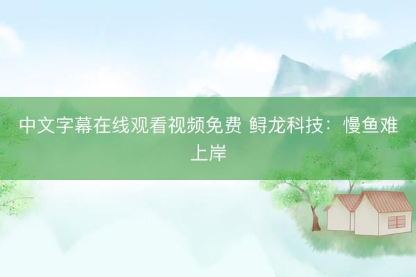 中文字幕在线观看视频免费 鲟龙科技：慢鱼难上岸