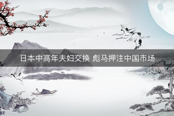 日本中高年夫妇交换 彪马押注中国市场