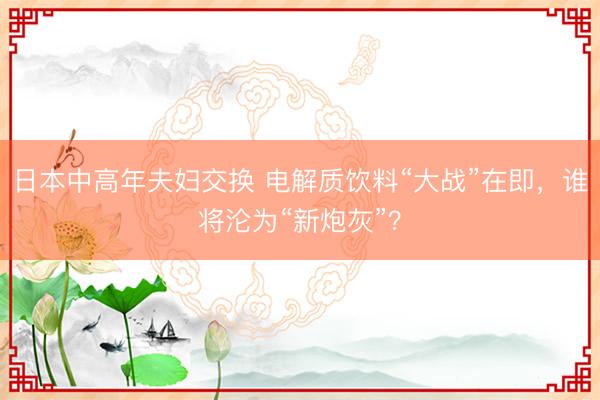 日本中高年夫妇交换 电解质饮料“大战”在即，谁将沦为“新炮灰”？