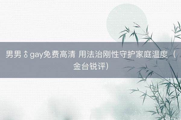 男男♂gay免费高清 用法治刚性守护家庭温度（金台锐评）