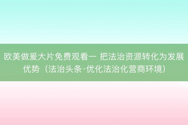 欧美做爰大片免费观看一 把法治资源转化为发展优势（法治头条·优化法治化营商环境）