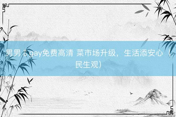 男男♂gay免费高清 菜市场升级，生活添安心（民生观）