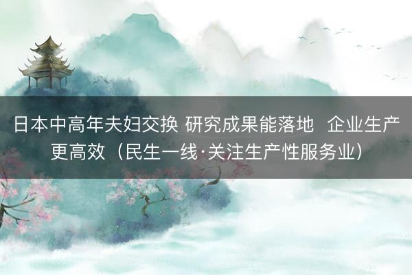 日本中高年夫妇交换 研究成果能落地  企业生产更高效（民生一线·关注生产性服务业）