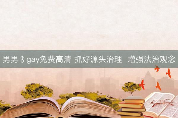 男男♂gay免费高清 抓好源头治理  增强法治观念