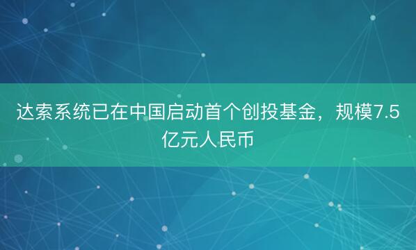 达索系统已在中国启动首个创投基金,规模7.5亿元人民币
